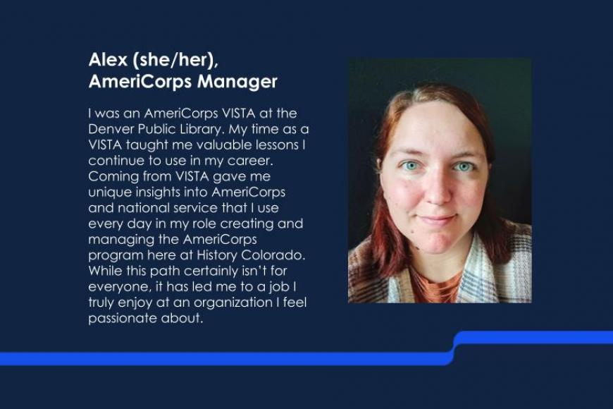 Alex (she/her), AmeriCorps Manager. I was an AmeriCorps VISTA at the Denver Public Library. My time as a VISTA taught me valuable lessons I continue to use in my career. Coming from VISTA gave me unique insights into AmeriCorps and national service that I use every day in my role creating and managing the AmeriCorps program here at History Colorado. While this path certainly isn’t for everyone, it has led me to a job I truly enjoy at an organization I feel passionate about.