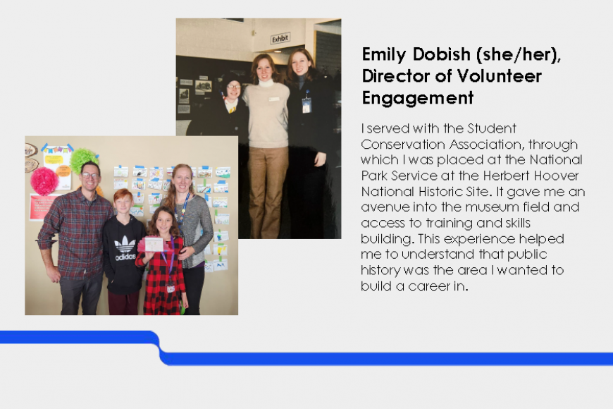 Emily Dobish (she/her) Director of Volunteer Engagement . I served with the Student Conservation Association, through which I was placed at the National Park Service at the Herbert Hoover National Historic Site. It gave me an avenue into the museum field and access to training and skills building. This experience helped me to understand that public history was the area I wanted to build a career in.