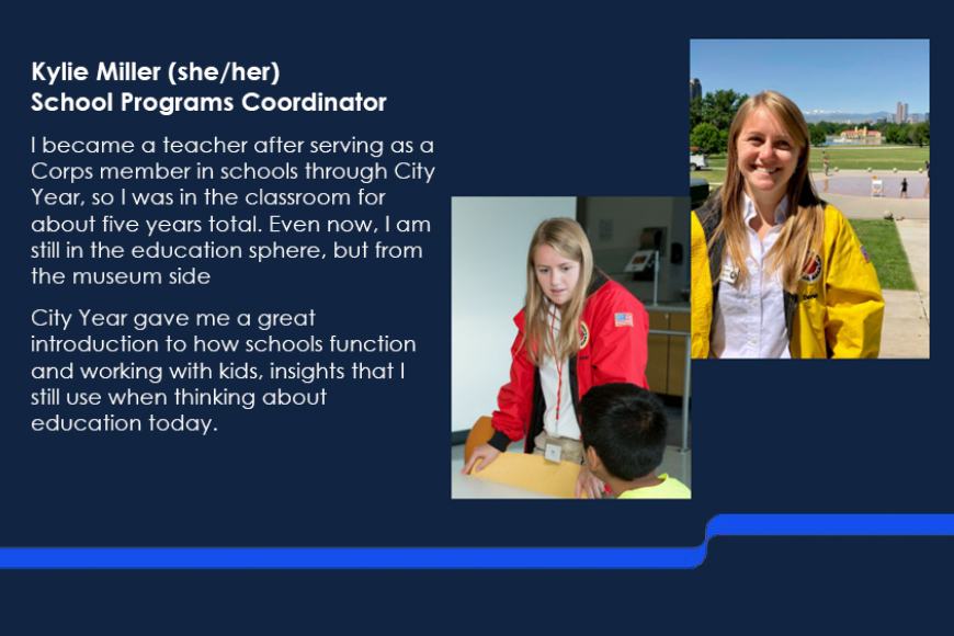 Kylie Miller (she/her), School Programs Coordinator. I became a teacher after serving as a Corps member in schools through City Year, so I was in the classroom for about five years total. Even now, I am still in the education sphere, but from the museum side. City Year gave me a great introduction to how schools function and working with kids, insights that I still use when thinking about education today.