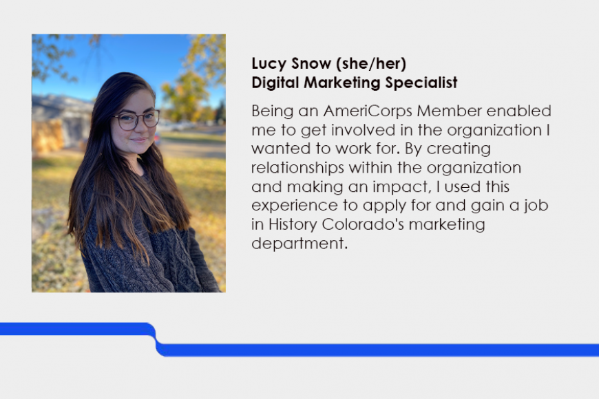 Lucy Snow (she/her) Digital Marketing Specialist. Being an AmeriCorps Member enabled me to get involved in the organization I wanted to work for. By creating relationships within the organization and making an impact, I used this experience to apply for and gain a job in History Colorado's marketing department.