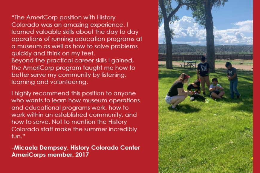 A volunteer and 3 children outside. The AmeriCorp position with History Colorado was an amazing experience. I learned valuable skills about the day to day operations of running education programs at a museum as well as how to solve problems quickly and think on my feet. Beyond the practical career skills I gained, the AmeriCorp program taught me how to better serve my community by listening, learning and volunteering.  I highly recommend this position to anyone who wants to learn how museum operations .